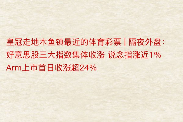 皇冠走地木鱼镇最近的体育彩票 | 隔夜外盘：好意思股三大指数集体收涨 说念指涨近1% Arm上市首日收涨超24%