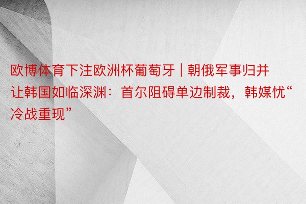 欧博体育下注欧洲杯葡萄牙 | 朝俄军事归并让韩国如临深渊：首尔阻碍单边制裁，韩媒忧“冷战重现”