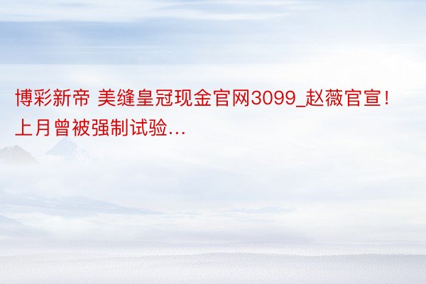 博彩新帝 美缝皇冠现金官网3099_赵薇官宣！上月曾被强制试验…