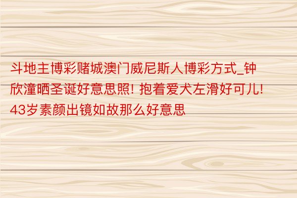 斗地主博彩赌城澳门威尼斯人博彩方式_钟欣潼晒圣诞好意思照! 抱着爱犬左滑好可儿! 43岁素颜出镜如故那么好意思