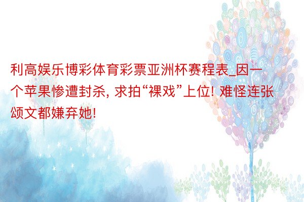 利高娱乐博彩体育彩票亚洲杯赛程表_因一个苹果惨遭封杀, 求拍“裸戏”上位! 难怪连张颂文都嫌弃她!