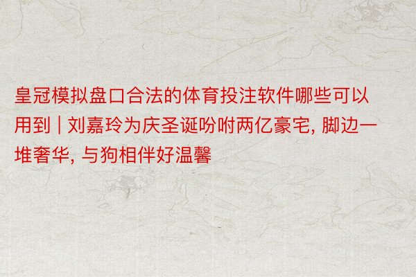 皇冠模拟盘口合法的体育投注软件哪些可以用到 | 刘嘉玲为庆圣诞吩咐两亿豪宅, 脚边一堆奢华, 与狗相伴好温馨