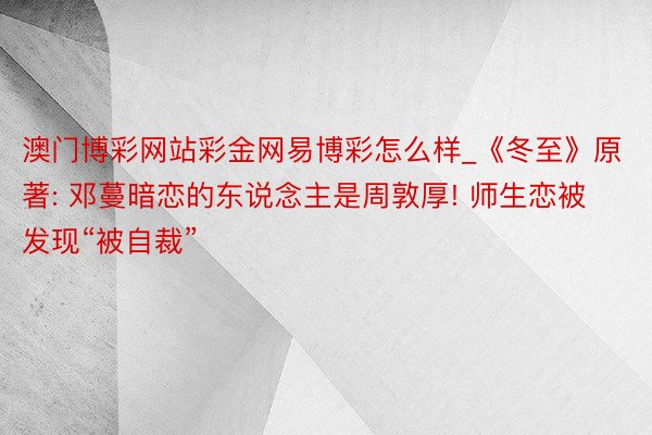 澳门博彩网站彩金网易博彩怎么样_《冬至》原著: 邓蔓暗恋的东说念主是周敦厚! 师生恋被发现“被自裁”