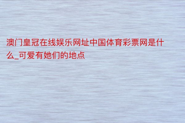 澳门皇冠在线娱乐网址中国体育彩票网是什么_可爱有她们的地点