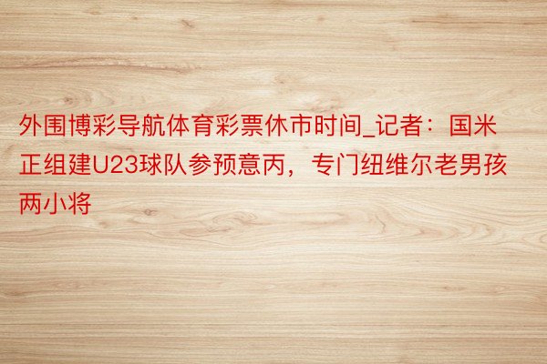 外围博彩导航体育彩票休市时间_记者：国米正组建U23球队参预意丙，专门纽维尔老男孩两小将