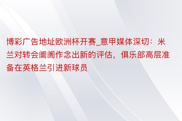 博彩广告地址欧洲杯开赛_意甲媒体深切：米兰对转会阛阓作念出新的评估，俱乐部高层准备在英格兰引进新球员