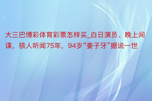 大三巴博彩体育彩票怎样买_白日演员、晚上间谍，骇人听闻75年，94岁“姜子牙”据说一世