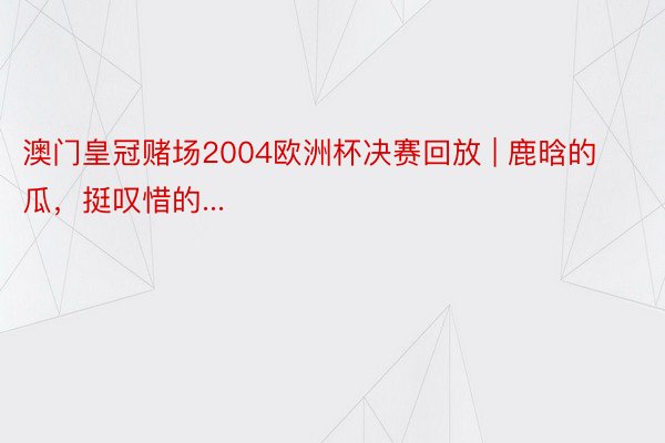 澳门皇冠赌场2004欧洲杯决赛回放 | 鹿晗的瓜，挺叹惜的...