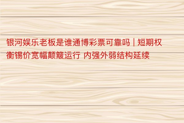 银河娱乐老板是谁通博彩票可靠吗 | 短期权衡锡价宽幅颠簸运行 内强外弱结构延续