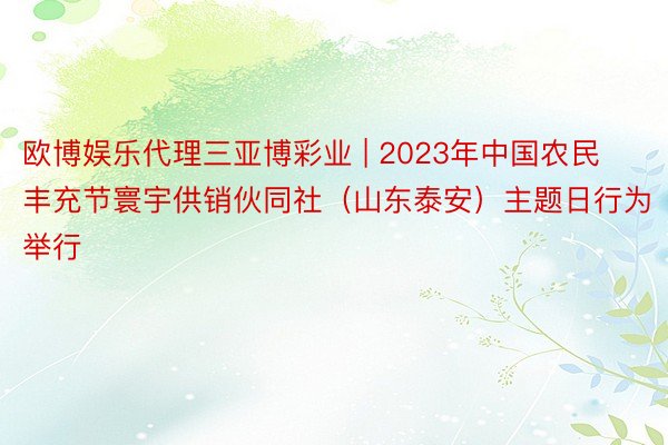 欧博娱乐代理三亚博彩业 | 2023年中国农民丰充节寰宇供销伙同社（山东泰安）主题日行为举行