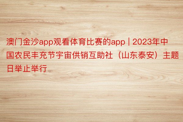 澳门金沙app观看体育比赛的app | 2023年中国农民丰充节宇宙供销互助社（山东泰安）主题日举止举行