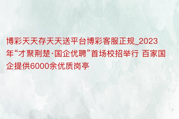 博彩天天存天天送平台博彩客服正规_2023年“才聚荆楚·国企优聘”首场校招举行 百家国企提供6000余优质岗亭