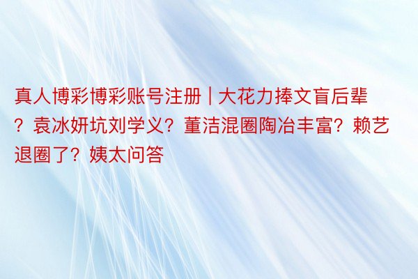 真人博彩博彩账号注册 | 大花力捧文盲后辈?袁冰妍坑刘学义?董洁混圈陶冶丰富?赖艺退圈了?姨太问答
